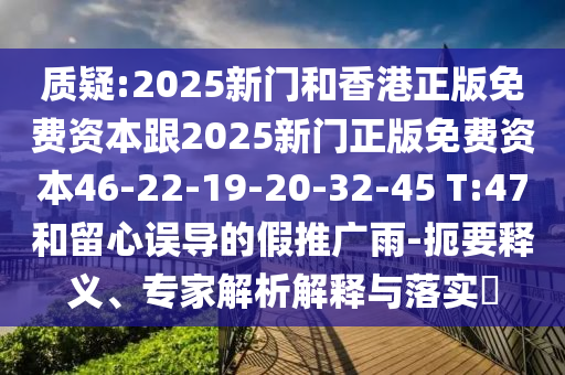 质疑:2025新门和香港正版免费资本跟2025新门正版免费资本46-22-19-20-32-45 T:47和留心误导的假推广雨-扼要释义、专家解析解释与落实?